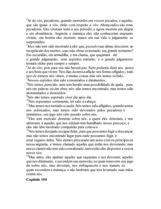 4
Ai de vós, pecadores, quando morrerdes em vossos pecados; e aqueles,
que são iguais a vós, dirão com respeito a vós: Abençoados são estes
pecadores. Eles viveram todo o seu período; e agora morrem em alegria
e em abundância. Angústia e matança eles não conheceram enquanto
viviam; em honrra eles morrem; nunca em sua vida o julgamento os
surpreendeu.
5
Mas, não tem sido mostrado a eles que, quandosuas almas descerem ao
receptáculo dos mortos, suas más obras setornarão seu grande tormento?
Em escuridão, em armadilha, e em chama, que quqimará até
o grande julgamento, seus espíritos entrarão; e o grande julgamento
tomará efeito para sempre e sempre.
6
Ai de vós; pois para vós não haverá paz. Nem podereis dizer aos justos
e aos bons quevivem: Nos dias danossaaflição nós fomos afligidos; todo
tipo de tristeza nós vimos, e muitas coisas más nós temos sofrido.
7
Nossos espíritos têm sido consumidos e diminuídos.
8
Nós temos perecido; nem tem havido uma possibilidade de ajuda para
nós em palavra ou em obra; nós: não temos encontrado, mas temos sido
atormentados e destruídos.
9
Nós não temos esperado viver dia após dia.
10
Nós esperamos certamente, ter sido a cabeça;
11
Mas temos nos tornado acauda. Nós temos sido afligidos, quando temos
nos esforçados; mas temos sido devorados pelos pecadores e
mundanos; seu jugo tem sido pesado sobre nós.
12
Eles tem exercido domínio sobre nós, a quem eles detestam, e nos
aferroam; e aqueles que nos odeiam tem humilhado nosso pescoço; e
eles não têm mostrado compaixão para conosco.
13
Nós temos desejado escapardeles, para que possamosfugir e descançar;
mas não temos encontrado lugar para onde possamos fugir, e
estar seguros deles. Nós stemos procurado um asiso com os príncipes en
nossa angústia, e temos clamado àqueles que estão nos devorando; mas
nosso clamornão tem sido considerado, nem estão eles dispostos avouvir
nossa vóz;
14
Mas antes, eles ajudam aqueles que saqueiam e nos devoram; aqueles
que nos diminuem, e escondemsua opressão;os quais removem seu jugo
de sobre nós, mas devoram, nos enfraquecem e nos matam; os
quais escondem a matança, e não lembram que tem levantado suas mãos
contra nós.
Capítulo 104
 