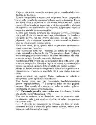 1
Eu juro a vós, justos, queno céu os anjos registram vossabondadediante
da glória do Poderoso.
2
Esperai com pasciente esperança; pois antigamente fostes desgraçados
como mal e com aflição; mas agora brilhareis como as luminárias do céu.
Vós sereis vistos, e os portões do céu estarão abertos para vós. Vossos
clamores têm clamado por julgamento; e ele tem aparecido a vós; pois
um registro devossos sofrimentos serárequerido dos príncipes, edetodos
os que tem ajudado vossos saqueadores.
3
Esperai com paciente esperança; não renuncieis de vossa confiança;
pois grande alegria será a vossa;como aquela dos anjos no céu. Conduze-
vos como podeis, still não estareis escondidos no dia do grande
julgamento. Não sereis como os pecadores;e a eterna condenação estará
longe de vós, enquanto o mundo existir.
4
Então não temais, justos, quando virdes os pecadores florescendo e
prósperos em seus caminhos.
5
Não vos associeis a eles; mas mantende-vos distante de sua opressão;
estejai associados às hostes do céu. Vós, pecadores, dizeis: Todas as
nossas transgreções não serão tomadas em conta, e recordadas. Mas todas
as vossas transgreções serão recordadas diariamente.
6
E está asseguardo por mim, que luz e escuridão, dia e noite, verão todas
as vossas transgreções. Não sejais ímpios em nossos pensamentos; não
mintais; não rendei a palavra de honestidade; não mintais contra a
palavra do Santo e Poderoso; não glorificai vossos ídolos; pois todas as
vossas mentiras e toda vossa impiedade não é para retidão, mas para
crime.
7
Agora eu aponto um mistério: Muitos pecadores se voltarão e
transgredirão contra a palavra de honestidade.
8
Eles falarão coisas más; eles pronunciarão falcidade; executarão
grandes empreendimentos; (142)
e comporão livros em suas próprias
palavras. Mas quando eles escreverem todas as minhas palavras
corretamente em suas próprias linguagens,
(142) Executarão grandes empreendimentos. Literalmente, "criarão
uma grande criação" (Laurence, p. 173).
9
Eles não os mudarão ou os diminuirão; mas os escreverão todos
corretamente; tudo o que desde o princípio eu tenho pronunciado
concernente a eles. (143)
(143) A despeito do mandamente de Enoque, seu livro foi muito
certamente mudado e diminuído pelos últimos editores, embora estes
fragmentos dele tenham sobrevivido.
 