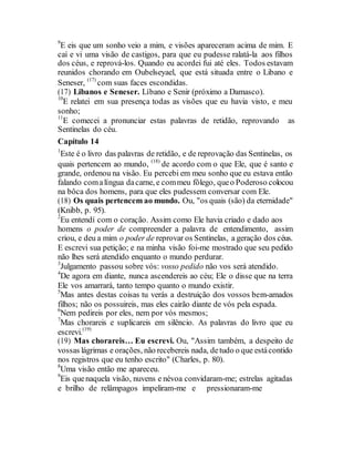 9
E eis que um sonho veio a mim, e visões apareceram acima de mim. E
caí e vi uma visão de castigos, para que eu pudesse ralatá-la aos filhos
dos céus, e reprová-los. Quando eu acordei fui até eles. Todos estavam
reunidos chorando em Oubelseyael, que está situada entre o Libano e
Seneser, (17)
com suas faces escondidas.
(17) Libanos e Seneser. Líbano e Senir (próximo a Damasco).
10
E relatei em sua presença todas as visões que eu havia visto, e meu
sonho;
11
E comecei a pronunciar estas palavras de retidão, reprovando as
Sentinelas do céu.
Capítulo 14
1
Este é o livro das palavras de retidão, e de reprovação das Sentinelas, os
quais pertencem ao mundo, (18)
de acordo com o que Ele, que é santo e
grande, ordenou na visão. Eu percebi em meu sonho que eu estava então
falando comalíngua dacarne, e commeu fôlego, queo Poderoso colocou
na bôca dos homens, para que eles pudessem conversar com Ele.
(18) Os quais pertencem ao mundo. Ou, "os quais (são) da eternidade"
(Knibb, p. 95).
2
Eu entendí com o coração. Assim como Ele havia criado e dado aos
homens o poder de compreender a palavra de entendimento, assim
criou, e deu a mim o poder de reprovar os Sentinelas, a geração dos céus.
E escrevi sua petição; e na minha visão foi-me mostrado que seu pedido
não lhes será atendido enquanto o mundo perdurar.
3
Julgamento passou sobre vós: vosso pedido não vos será atendido.
4
De agora em diante, nunca ascendereis ao céu; Ele o disse que na terra
Ele vos amarrará, tanto tempo quanto o mundo existir.
5
Mas antes destas coisas tu verás a destruição dos vossos bem-amados
filhos; não os possuireis, mas eles cairão diante de vós pela espada.
6
Nem pedireis por eles, nem por vós mesmos;
7
Mas chorareis e suplicareis em silêncio. As palavras do livro que eu
escrevi.(19)
(19) Mas chorareis… Eu escrevi. Ou, "Assim também, a despeito de
vossas lágrimas e orações, não recebereis nada, detudo o que estácontido
nos registros que eu tenho escrito" (Charles, p. 80).
8
Uma visão então me apareceu.
9
Eis quenaquela visão, nuvens e névoa convidaram-me; estrelas agitadas
e brilho de relâmpagos impeliram-me e pressionaram-me
 