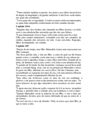 10
Outro mistério também eu aponto. Aos justos e aos sábios haverá livros
de alegria de integridade e degrande sabedoria. A eles livros serão dados,
nos quais eles acreditarão;
11
E nos quais eles se regozijarão. E todos os justos serão recomprensados,
os quais deles adquirirão conhecimento de todo caminho elevado.
Capítulo 104A
1
Naqueles dias, diz o Senhor, eles chamarão aos filhos da terra, e os farão
ouvir a sua sabedoria,lhes mostrarão que eles são seus líderes;
2
E que remuneração tomará lugar sobre toda a terra; pois Eu e meu
Filho para sempre manteremos comunhão com eles nos caminhos da
retidão, enquanto eles estiverem em vida. A paz será deles. Regozijai,
filhos da integridade, em verdade.
Capítulo 105
1
Depois de um tempo, meu filho Matusalém tomou uma esposapara seu
filho Lameque.
2
Ela ficou grávida dele, e deu um filho, a carne do qual era tão branca
quanto a neve, e vermelho como uma rosa; o cabelo de sua cabeça era
branco como o algodão,e longo; e cujos olhos eram belos. Quando ele os
abriu, ele iluminou toda a casa, como o sól; toda a casa abundou de luz.
3
E quando ele foi tirado da mão da parteira, Lameque seu pai ficou araid
dele; e correndo flying away veio ao seu próprio pai Matusalém e disse:
Eu gerei um filho, diferente dos outros filhos. Ele não é humano; mas,
assemelhando-se à geração dos anjos do céu, é de uma natureza diferente
dos nossos, sendo completamente diferente de nós.
4
Seus olhos são brilhantes como os raios do sól; seu semblante é
glorioso, e ele parece como senão pertencesse a mim, mas aos anjos. 5
Eu
estou temeroso de que algo miraculoso deva acontecer na terra nestes
dias.
6
E agora meu pai, deixa-me pedir e requerer de ti ir ao nosso progenitor
Enoque, e aprender dele a verdade; pois sua residência é com os anjos.
7
Quando Matusalém ouviu as palavras de seu filho, e veio a mim nas
extremidades da terra; pois ele estava informado de que eu estava lá: e
ele chorou.
8
Eu ouví sua vóz, e vui a ele dizendo: Vêde, eu estou aqui, meu filho; já
que tu vieste a mim.
 