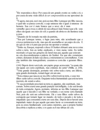 9
Ele respondeu e disse: Por causa de um grande evento eu venho a ti; e
por causa de uma visão difícil de ser compreendida eu me aproximei de
ti.
10
E agora, meu pai, ouví-me; pois ao meu filho Lameque um filho nasceu,
o qual não se parece com ele; e cuja natureza não é igual à natureza do
homem. Sua cor é mais branca que a neve; ele é mais
vermelho que a rosa;o cabelo de sua cabeçaé mais branco que a lã; seus
olhos são iguais aos raios do sól; e quando ele abriu-os ele iluminou toda
a casa.
11
Quando ele foi tomado ma mão da parteira,
12
Seu pai Lameque temeu, e fugiu para mim, não acreditando que a
criança pertencessea ele, mas que ele assemelha-se aos anjos do céu. E
eis que eu vim a ti para que possas me apontar a verdade.
13
Então eu, Enoque, respondi e disse: O Senhor efetuará uma nova coisa
sobre a terra. Isto eu tenho explicado, e visto numa visão. Eu tenho
mostrado a ti que nas gerações de Jared meu pai, aqueles que estavam
no céu desconsideraram a palavra do Senhor. Eis que eles cometeram
crimes; deixaram delado sua classe, e misturaram-se commulheres. Com
elas também eles transgrediram; casaram-se com elas e geraram filhos.
(144)
(144) Depois deste vercículo, um papiro grego acrescenta: "os quais não
são iguais aos seres espirituais, mas criaturas de carne" (Milik, p. 210).
14
Uma grande destruição, portanto virá sobre toda a terra; um dilúvio,
uma grande destruição, tomará lugar em um ano.
15
Esta criança que nasceu ao teu filho sobreviverá na terra, e seus tres
filhos serão salvos comele. Enquanto todaa humanidade queestá na terra
morrerá, ele estará a salvo.
16
E sua posteridade procriará na terra os gigantes, não espirituais, mas
carnais. Sobrea terra uma grande punição será infligida, e ela será lavada
de toda corrupção. Agora, portanto, informa ao teu filho Lameque que
aquele que é nascido é seu filho na verdade; e seu nome será chamado
Noé, pois ele será um sobrevivente. Ele e seus filhos serão salvos da
corrupção que tomará lugar no mundo; de todo o pecado e de toda a
iniquidade que consumirá a terra em seus dias. Depois disso haverá uma
impiedade maior do que aquela que antes havia se consumado na terra;
pois eu estou familiarizado com santos mistérios, que o próprio Senhor
descobriu e explicou a mim; e os quais eu li nas tábuas do céu.
 