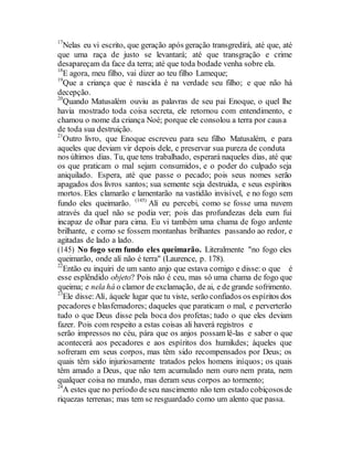 17
Nelas eu vi escrito, que geração após geração transgredirá, até que, até
que uma raça de justo se levantará; até que transgração e crime
desapareçam da face da terra; até que toda bodade venha sobre ela.
18
E agora, meu filho, vai dizer ao teu filho Lameque;
19
Que a criança que é nascida é na verdade seu filho; e que não há
decepção.
20
Quando Matusalém ouviu as palavras de seu pai Enoque, o quel lhe
havia mostrado toda coisa secreta, ele retornou com entendimento, e
chamou o nome da criança Noé; porque ele consolou a terra por causa
de toda sua destruição.
21
Outro livro, que Enoque escreveu para seu filho Matusalém, e para
aqueles que deviam vir depois dele, e preservar sua pureza de conduta
nos últimos dias. Tu, que tens trabalhado, esperará naqueles dias, até que
os que praticam o mal sejam consumidos, e o poder do culpado seja
aniquilado. Espera, até que passe o pecado; pois seus nomes serão
apagados dos livros santos; sua semente seja destruida, e seus espíritos
mortos. Eles clamarão e lamentarão na vastidão invisível, e no fogo sem
fundo eles queimarão. (145)
Alí eu percebi, como se fosse uma nuvem
através da quel não se podia ver; pois das profundezas dela eum fui
incapaz de olhar para cima. Eu vi também uma chama de fogo ardente
brilhante, e como se fossem montanhas brilhantes passando ao redor, e
agitadas de lado a lado.
(145) No fogo sem fundo eles queimarão. Literalmente "no fogo eles
queimarão, onde alí não é terra" (Laurence, p. 178).
22
Então eu inquiri de um santo anjo que estava comigo e disse: o que é
esse esplêndido objeto? Pois não é ceu, mas só uma chama de fogo que
queima; e nela há o clamor de exclamação, de ai, e de grande sofrimento.
23
Ele disse:Alí, àquele lugar que tu viste, serão confiados os espíritos dos
pecadores e blasfemadores; daqueles que paraticam o mal, e perverterão
tudo o que Deus disse pela boca dos profetas; tudo o que eles deviam
fazer. Pois com respeito a estas coisas ali haverá registros e
serão impressos no céu, pára que os anjos possam lê-las e saber o que
acontecerá aos pecadores e aos espíritos dos humikdes; àqueles que
sofreram em seus corpos, mas têm sido recompensados por Deus; os
quais têm sido injuriosamente tratados pelos homens iníquos; os quais
têm amado a Deus, que não tem acumulado nem ouro nem prata, nem
qualquer coisa no mundo, mas deram seus corpos ao tormento;
24
A estes que no período deseu nascimento não tem estado cobiçososde
riquezas terrenas; mas tem se resguardado como um alento que passa.
 