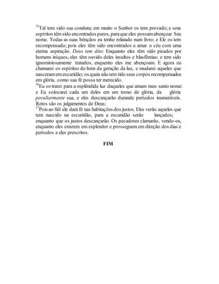 25
Tal tem sido sua conduta; em muito o Senhor os tem provado; e seus
espíritos têm sido encontrados puros, paraque eles possamabençoar Seu
nome. Todas as suas bênçãos eu tenho relatado num livro; e Ele os tem
recompensado; pois eles têm sido encontrados a amar o céu com uma
eterna aspiração. Deus tem dito: Enquanto eles têm sido pisados por
homens iníquos, eles têm ouvido deles insultos e blasfêmias; e tem sido
ignominiosamente tratados, enquento eles me abençoam. E agora eu
chamarei os espíritos do bem da geração da luz, e mudarei aqueles que
nasceram em escuridão; os quais não tem tido seus corpos recompensados
em glória, como sua fé possa ter merecido.
26
Eu os trarei para a esplêndida luz daqueles que amam meu santo nome:
e Eu colocarei cada um deles em um trono de glória, da glória
peculiarmente sua, e eles descançarão durande períodos inumeráveis.
Retos são os julgamentos de Deus;
27
Pois ao fiél ele dará fé nas habitações dos justos. Eles verão aqueles que
tem nascido na escuridão, para a escuridão serão lançados;
enquanto que os justos descançarão. Os pecadores clamarão, vendo-os,
enquanto eles existem em esplendor e prosseguem em direção dos dias e
períodos a eles prescritos.
FIM
 