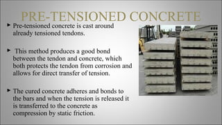 PRE-TENSIONED CONCRETE Pre-tensioned concrete is cast around
already tensioned tendons.
 This method produces a good bond
between the tendon and concrete, which
both protects the tendon from corrosion and
allows for direct transfer of tension.
 The cured concrete adheres and bonds to
the bars and when the tension is released it
is transferred to the concrete as
compression by static friction.
 