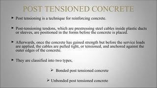 POST TENSIONED CONCRETE
 Post tensioning is a technique for reinforcing concrete.
 Post-tensioning tendons, which are prestressing steel cables inside plastic ducts
or sleeves, are positioned in the forms before the concrete is placed.
 Afterwards, once the concrete has gained strength but before the service loads
are applied, the cables are pulled tight, or tensioned, and anchored against the
outer edges of the concrete.
 They are classified into two types,
 Bonded post tensioned concrete
 Unbonded post tensioned concrete
 