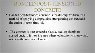 BONDED POST-TENSIONED
CONCRETE
• Bonded post-tensioned concrete is the descriptive term for a
method of applying compression after pouring concrete and
the curing process (in situ).
• The concrete is cast around a plastic, steel or aluminum
curved duct, to follow the area where otherwise tension would
occur in the concrete element.
 