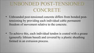 UNBONDED POST-TENSIONED
CONCRETE
• Unbounded post-tensioned concrete differs from bonded post-
tensioning by providing each individual cable permanent
freedom of movement relative to the concrete.
• To achieve this, each individual tendon is coated with a grease
(generally lithium based) and covered by a plastic sheathing
formed in an extrusion process.
 