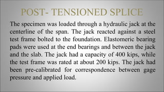 POST- TENSIONED SPLICE
The specimen was loaded through a hydraulic jack at the
centerline of the span. The jack reacted against a steel
test frame bolted to the foundation. Elastomeric bearing
pads were used at the end bearings and between the jack
and the slab. The jack had a capacity of 400 kips, while
the test frame was rated at about 200 kips. The jack had
been pre-calibrated for correspondence between gage
pressure and applied load.
 