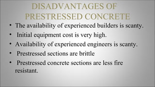 DISADVANTAGES OF
PRESTRESSED CONCRETE
• The availability of experienced builders is scanty.
• Initial equipment cost is very high.
• Availability of experienced engineers is scanty.
• Prestressed sections are brittle
• Prestressed concrete sections are less fire
resistant.
 