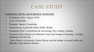 CASE STUDY
HARRODS CREEK ARCH BRIDGE WIDENING
• Completion Date: August, 2010
• Cost: $34,00,000
• Designer: Stantec Consulting
• Client/Owner: Louisville Metro Public Works
• Contracter MAC Construction & Excavating, New Albany, Indiana.
• Located on River Road over Harrods Creek near Prospect, Kentucky, 10 miles
northeast of Louisville
• River Road is a Kentucky Scenic Byway and the bridge is located within the
Harrods Creek Historic District.
 