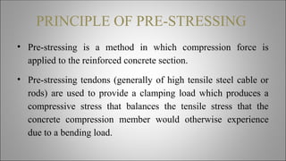 PRINCIPLE OF PRE-STRESSING
• Pre-stressing is a method in which compression force is
applied to the reinforced concrete section.
• Pre-stressing tendons (generally of high tensile steel cable or
rods) are used to provide a clamping load which produces a
compressive stress that balances the tensile stress that the
concrete compression member would otherwise experience
due to a bending load.
 