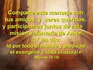 Comparte este mensaje conComparte este mensaje con
tus amigos y seres queridos,tus amigos y seres queridos,
y participemos juntos de estay participemos juntos de esta
misión voluntaria de Amor:misión voluntaria de Amor:
«¡«¡Y les dijo:Y les dijo:
Id por todo el mundo y predicadId por todo el mundo y predicad
el evangelio a toda criaturael evangelio a toda criatura!»!»
(Marcos 16:15)(Marcos 16:15)
 