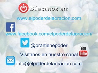 Búscanos en:Búscanos en:
www.elpoderdelaoracion.com
www.facebook.com/elpoderdelaoracion/
@orartienepoder
Visítanos en nuestro canal
info@elpoderdelaoracion.com
 