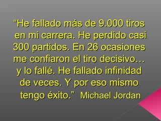 ““He fallado más de 9.000 tirosHe fallado más de 9.000 tiros
en mi carrera. He perdido casien mi carrera. He perdido casi
300 partidos. En 26 ocasiones300 partidos. En 26 ocasiones
me confiaron el tiro decisivo…me confiaron el tiro decisivo…
y lo fallé. He fallado infinidady lo fallé. He fallado infinidad
de veces. Y por eso mismode veces. Y por eso mismo
tengo éxito.”tengo éxito.” Michael JordanMichael Jordan
 