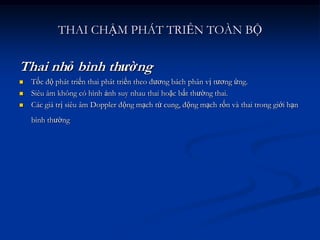 THAI CHẬM PHÁT TRIỂN TOÀN BỘ

Thai nhỏ bình thường
   Tốc độ phát triển thai phát triển theo đương bách phân vị tương ứng.
   Siêu âm không có hình ảnh suy nhau thai hoặc bất thường thai.
   Các giá trị siêu âm Doppler động mạch tử cung, động mạch rốn và thai trong giới hạn
    bình thường
 
