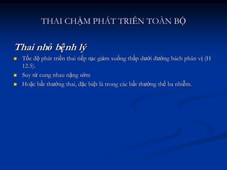 THAI CHẬM PHÁT TRIỂN TOÀN BỘ

Thai nhỏ bệnh lý
   Tốc độ phát triển thai tiếp tục giảm xuống thấp dưới đường bách phân vị (H
    12.5).
   Suy tử cung nhau nặng sớm
   Hoặc bất thường thai, đặc biệt là trong các bất thường thể ba nhiễm.
 