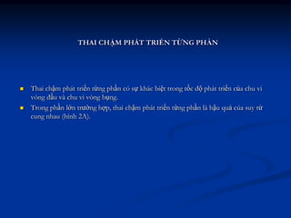THAI CHẬM PHÁT TRIỂN TỪNG PHẦN




   Thai chậm phát triển từng phần có sự khác biệt trong tốc độ phát triển của chu vi
    vòng đầu và chu vi vòng bụng.
   Trong phần lớn trường hợp, thai chậm phát triển từng phần là hậu quả cúa suy tử
    cung nhau (hình 2A).
 