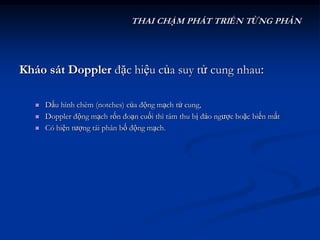 THAI CHẬM PHÁT TRIỂN TỪNG PHẦN




Kháo sát Doppler đặc hiệu của suy tử cung nhau:

      Dấu hình chêm (notches) của động mạch tử cung,
      Doppler động mạch rốn đoạn cuối thì tâm thu bị đảo ngược hoặc biến mất
      Có hiện tượng tái phân bố động mạch.
 