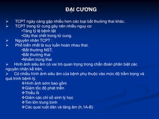 ĐẠI CƯƠNG

     TCPT ngày càng gặp nhiều hơn các loại bất thường thai khác.
     TCPT trong tử cung gây nên nhiều nguy cơ
         •Tăng tỷ lệ bệnh tật
         •Gây thai chết trong tử cung.
     Nguyên nhân TCPT :
     Phổ biến nhất là suy tuần hoàn nhau thai.
         •Bất thường NST,
         •Bất thường thai
         •Nhiểm trùng thai
 Hình ảnh siêu âm có vai trò quan trọng trong chẩn đoán phân biệt các
nguyên nhân kể trên.
 Có nhiều hình ảnh siêu âm của bệnh phụ thuộc vào mức độ trầm trọng và
quá trình bệnh lý.
         Hình ảnh sớm bao gồm
         Giảm tốc độ phát triển
         Thiểu ối
         Giảm các chỉ số sinh lý học
         Tim lớn trung bình
         Các quai ruột dãn và tăng âm (h.1A-B)
 