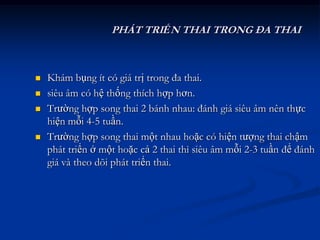 PHÁT TRIỂN THAI TRONG ĐA THAI



   Khám bụng ít có giá trị trong đa thai.
   siêu âm có hệ thống thích hợp hơn.
   Trường hợp song thai 2 bánh nhau: đánh giá siêu âm nên thực
    hiện mỗi 4-5 tuần.
   Trường hợp song thai một nhau hoặc có hiện tượng thai chậm
    phát triển ở một hoặc cả 2 thai thì siêu âm mỗi 2-3 tuần để đánh
    giá và theo dõi phát triển thai.
 