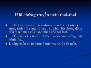 Hội chứng truyền máu thai-thai

   TTTS (Twin-to-twin transfusion syndrome) xảy ra
    trong sinh đôi cùng trứng do sự phân bố không đồng
    đều mạch máu của bánh nhau cho hai thai.
   TTTS xáy ra khoảng 10-15% thai đôi cùng trứng một
    bánh nhau
   Không chẩn đoán được ở tuổi thai trước 16 tuần.
 