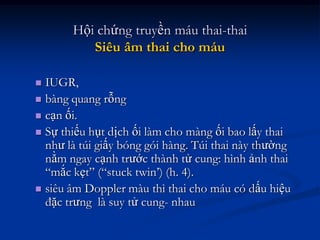 Hội chứng truyền máu thai-thai
          Siêu âm thai cho máu

 IUGR,
 bàng quang rỗng
 cạn ối.
 Sự thiếu hụt dịch ối làm cho màng ối bao lấy thai
  như là túi giấy bóng gói hàng. Túi thai này thường
  nằm ngay cạnh trước thành tử cung: hình ảnh thai
  “mắc kẹt” (“stuck twin’) (h. 4).
 siêu âm Doppler màu thì thai cho máu có dấu hiệu
  đặc trưng là suy tử cung- nhau
 
