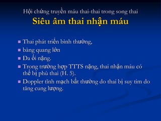 Hội chứng truyền máu thai-thai trong song thai
       Siêu âm thai nhận máu
 Thai phát triển bình thường,
 bàng quang lớn
 Đa ối nặng.
 Trong trường hợp TTTS nặng, thai nhận máu có
  thể bị phù thai (H. 5).
 Doppler tĩnh mạch bất thường do thai bị suy tim do
  tăng cung lượng.
 