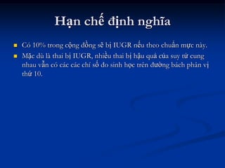 Hạn chế định nghĩa
   Có 10% trong cộng đồng sẽ bị IUGR nếu theo chuẩn mực này.
   Mặc dù là thai bị IUGR, nhiều thai bị hậu quả của suy tử cung
    nhau vẫn có các các chí số đo sinh học trên đường bách phân vị
    thứ 10.
 