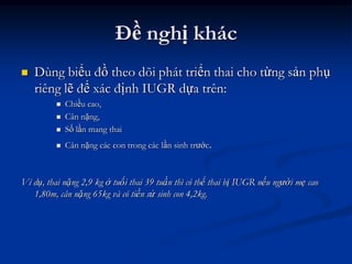 Đề nghị khác
   Dùng biểu đồ theo dõi phát triển thai cho từng sản phụ
    riêng lẽ để xác định IUGR dựa trên:
            Chiều cao,
            Cân nặng,
            Số lần mang thai
            Cân nặng các con trong các lần sinh trước.



Ví dụ, thai nặng 2,9 kg ở tuổi thai 39 tuần thì có thể thai bị IUGR nếu người mẹ cao
   1,80m, cân nặng 65kg và có tiền sử sinh con 4,2kg.
 
