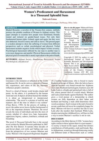 International Journal of Trend in Scientific Research and Development (IJTSRD)
Volume 6 Issue 5, July-August 2022 Available Online: www.ijtsrd.com e-ISSN: 2456 – 6470
@ IJTSRD | Unique Paper ID – IJTSRD50561 | Volume – 6 | Issue – 5 | July-August 2022 Page 1104
Women’s Predicament and Harassment
in a Thousand Splendid Suns
Mahwash Fatma
Department of English, LNMU, Kameshwarnagar, Darbhanga, Bihar, India
ABSTRACT
Khaled Hosseini, a novelist of the Twenty-first century, skilfully
portrays the pitiable condition of Women in Afghani society. This
paper attempts to examine how people were humiliated, brutally
treated and tortured on gender-based issues. Not only their
fundamental human rights violated, again and again, but they were
also abducted, forced to marry and sold as slaves. The present paper
is a modest attempt to show the suffering of women from different
perspectives such as verbal, psychological and physical. Verbal
harassment includes negative words which impact victims severely.
Psychological harassment inflicted by one man to another man is
even more dangerous and painful. Physical Harassment exhibits the
physical grief of women that is nearly equivalent to the pain of death.
KEYWORDS: Afghani Society, Humiliation, Harassment, Verbal,
Psychological, and physical
How to cite this paper: Mahwash Fatma
"Women’s Predicament and Harassment
in a Thousand
Splendid Suns"
Published in
International Journal
of Trend in
Scientific Research
and Development
(ijtsrd), ISSN: 2456-
6470, Volume-6 | Issue-5, August 2022,
pp.1104-1108, URL:
www.ijtsrd.com/papers/ijtsrd50561.pdf
Copyright © 2022 by author (s) and
International Journal of Trend in
Scientific Research and Development
Journal. This is an
Open Access article
distributed under the
terms of the Creative Commons
Attribution License (CC BY 4.0)
(http://creativecommons.org/licenses/by/4.0)
INTRODUCTION
Literature is the imitation or reflection of the world
and human life. It can be seen as a portrait of human
life, experiences, and values of life. So, literature
influences people's emotions.
Novel is a kind of literary work besides drama and
poem. As the others, it is produced by the human
mind and soul. It depicts all about human life whether
it is about an intrapersonal or interpersonal
relationship. "The novel is a picture of real-life and
manners and of the time in which it was written"
(Clara Reeve, 1785). In the process of making a
novel, the author never leaves his/her background of
life as the important element. Therefore, the novel
reveals the story of individuals and also the story of
society whether it’s about love, hate, harassment,
oppression, bigotry, sadness, loneliness, solitude and
friendship.
The novel A Thousand Splendid Suns is the second
novel written by Khaled Hosseini published in 2007
after The Kite Runner. It narrates three decades of
anti-Soviet jihad, civil strife and Taliban rule seen
from the perspectives of two women (Mariam and
Laila). Mariam is the disgraced illegitimate daughter
of a wealthy businessman, who is forced to marry
Rasheed at the age of fifteen. After she fails to bear a
child he becomes very brutal towards her. Eighteen
years later, Rasheed married again, fourteen-year-old
Laila. Laila is a bright and spirited girl who is full of
life, whose parents died of a rocket attack. Mariam
and Laila joined hands against Rasheed. The author
gives a vivid picture of a dictatorship in which
women are fully dependent on their father and
husband and bearing a male child determines their
social acceptance. Each woman in the end is forced to
accept a path that will never be completely happy for
them. Mariam will have to sacrifice her life to save
Laila after she murders their husband. While Laila,
despite marrying her childhood love, will have to find
a way to ensure Mariam’s sacrifice is not in vain.
DISCUSSION
According to the Holy Qur'an (2:228) “women have
rights similar to those against them in a just manner,".
A society is based on the equal, mutual but distinct
contributions of both genders, male and female. But,
in Afghanistan, women go through distressing cruelty
and different kinds of Harassment such as verbal,
IJTSRD50561
 