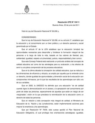 “2011-Año del Trabajo Decente, la Salud y la Seguridad de los Trabajadores”




Consejo Federal de Educación




                                                                   Resolución CFE Nº 134/11
                                                        Buenos Aires, 22 de junio de 2011


        Visto la Ley de Educación Nacional Nº 26.206 y,


        CONSIDERANDO:
        Que la Ley de Educación Nacional N° 26.206, en su artículo 2° establece que
                                                                     ,
  la educación y el conocimiento son un bien público y un derecho personal y social
  garantizado por el Estado
        Que el artículo 8° de la LEN establece que la educación brindará las
  oportunidades necesarias para desarrollar y fortalecer la formación integral de las
  personas a lo largo de toda la vida, basado en los valores de libertad, paz,
  solidaridad, igualdad, respeto a la diversidad, justicia, responsabilidad y bien común.
        Que este Consejo Federal está realizando un profundo análisis del concepto de
  calidad educativa así como de las estrategias para su evaluación, a los efectos de
  servir a una plena comprensión de los procesos educativos.
        Que en la última década la concepción de calidad educativa, que se reducía a
  las dimensiones de eficiencia y eficacia, se amplía por aquella que la entiende como
  un derecho, donde igualdad de oportunidades y dimensión social de la educación son
  componentes intrínsecos, por lo que los resultados de los aprendizajes son sólo una
  de sus variables.
        Que en 2005, la UNESCO ha definido que una educación “es de calidad
  cuando logra la democratización en el acceso y la apropiación del conocimiento por
  parte de todas las personas, especialmente de aquellas que están en riesgo de ser
  marginadas”, visión en la que prevalece la reivindicación de la educación como un
  derecho de todas las personas.
        Que en relación a esta concepción más integral de calidad, el Ministerio de
  Educación de la Nación y las Jurisdicciones, están implementando acciones para
  mejorar la enseñanza y los aprendizajes.
        Que por Resolución Nº 79/09, este cuerpo aprobó el Plan Nacional de
  Educación Obligatoria, el cual privilegia tres orientaciones estratégicas: igualdad,
 