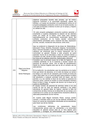 Hacia una Nueva Cultura Educativa en el Municipio de Santiago de Cali
                Programa de Fortalecimiento de las Competencias Docentes y Estudiantiles


                                objetivos propuestos durante este proceso, por tal motivo
                                logramos incentivar a la comunidad estudiantil, padres de
                                familias y al cuerpo de docentes a la participación activa en el
                                proyecto pedagógico productivo como lo es la huerta escolar, la
                                cual está enmarcada a retomar el amor por el campo y mejorar
                                su calidad de vida.

                                 En este proyecto pedagógico productivo pudimos aprender y
                                enseñarles a nuestros estudiantes la relación de las distintas
                                áreas por medio de la lúdica, como base para manejar
                                espontáneamente los conocimientos construidos dentro del
                                contexto productivo en la huerta escolar comunitaria;
                                desarrollando actividades como: medición del área, separación
                                de eras, cercado, recolección del producto, entre otros.

                                Aquí se evidenció la integración de las áreas de: Matemáticas,
                                Educación Física, Artística, Educación religiosa, Humanidades,
                                Ética, Ciencias Sociales y Ciencias Naturales; donde siempre se
                                utilizaron las dinámicas para la buena interacción con la
                                comunidad en general. Gracias a este proyecto se pudo
                                aprender mucho de la naturaleza y estar en contacto directo y
                                constante con ella, donde se dejó nuestras huellas y recogimos
                                los frutos de los saberes empíricos, tradicionales y técnicos.
                                Considero que la principal causa de la falta de higiene en las
                                unidades sanitarias no es la ausencia o escaso número de
                                personal de servicios varios, sino la falta de sensibilización
                                desde los mismos hogares para que se dé un correcto uso de
                                este servicio.
         Olga Lucía Arcos
210          Noguera            En la institución, los estudiantes usan los sanitarios en la media
                                hora que tienen de descanso, en el resto de tiempo se cierran
         Simón Rodríguez        los baños y en caso de ser necesario usar el baño en horas de
                                clase. Ellos salen con un carné del salón (para justificar la salida
                                del estudiante a cualquier actividad fuera de clase), que les
                                permite a su vez solicitar la llave de los baños al personal de
                                servicios varios, quienes le reciben el carné estudiantil mientras
                                llevan la llave y luego, al regreso del alumno con la llave se le
                                vuelve su identificación.
                                El escaso número de personal de servicios varios si es una
                                causal de que se vean las baterías sanitarias y las sedes
                                educativas en general faltas de higiene, además la falta de
                                compromiso de ellos mismos en el desarrollo de sus tareas y en
                                ocasiones el no contar con los implementos necesarios afecta la
                                adecuada presentación de las mismas.

                                En nuestra sede Miguel Camacho Perea aunque existen
                                normas y controles sobre el uso de las baterías sanitarias, se
                                tienen en cuenta las necesidades individuales de los estudiantes
                                para hacer uso de los mismos.

                                Las    condiciones  deficientes de   saneamiento   tienen
                                consecuencias graves para los estudiantes y la comunidad
                                educativa en general porque esta es un foco latente para
                                epidemias y contagios de enfermedades que fácilmente se
                                                                                                   103
Informe sobre el Foro Electrónico Saneamiento e Higiene en el Ambiente Escolar
Núcleo Temático de Educación Ambiental. Subcomponente 1.2
 