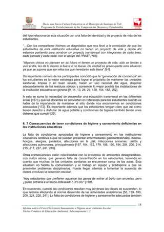 Hacia una Nueva Cultura Educativa en el Municipio de Santiago de Cali
                Programa de Fortalecimiento de las Competencias Docentes y Estudiantiles


del foro relacionaron esta situación con una falta de identidad y de proyecto de vida de los
estudiantes.

“…Con los compañeros hicimos un diagnóstico que nos llevó a la conclusión de que los
estudiantes de esta institución educativa no tienen un proyecto de vida y desde ahí
estamos partiendo para construir un proyecto transversal con integrantes de cada área,
cada jornada y cada sede, con el apoyo del PRAE” [188].

“Algunos chicos no piensan en su futuro ni tienen un proyecto de vida, sólo se limitan a
vivir el día, les da lo mismo si llueve o no llueve. De verdad es preocupante esta situación
ya que se supone que son ellos los que heredarán esta tierra” [91].

Un importante número de los participantes coincidió que la “generación de conciencia” en
los estudiantes es la mejor estrategia para lograr el propósito de mantener las unidades
sanitarias limpias y en buen estado, hacer un uso racional del agua, disponer
adecuadamente de los residuos sólidos y conservar lo mejor posible las instalaciones de
la institución educativa en general [9, 11, 13, 26, 29, 150, 154, 182, 202].

A esto se suma la necesidad de desarrollar una educación transversal en las diferentes
áreas [167] y que los docentes se conviertan en referentes para los estudiantes cuando se
hable de la importancia de mantener el sitio donde nos encontremos en condiciones
adecuadas [172]. Es importante además que los estudiantes tengan claro que así como
tienen derecho a disfrutar de agua potable y condiciones de higiene también tienen unos
deberes que cumplir [25].


6. 7 Consecuencias de tener condiciones de higiene y saneamiento deficientes en
las instituciones educativas

La falta de condiciones apropiadas de higiene y saneamiento en las instituciones
educativas conlleva a que se puedan presentar enfermedades gastrointestinales, diarrea,
hongos, alergias, parásitos, afecciones en la piel, infecciones urinarias, cistitis y
afecciones pulmonares, principalmente [157, 164, 172, 179, 188, 190, 194, 204, 206, 214,
215, 217, 227, 241, 246].

Otras consecuencias están relacionadas con la presencia de ambientes desagradables,
con malos olores, que generan falta de concentración en los estudiantes, teniendo en
cuenta que muchas de las unidades sanitarias se encuentran cerca de las aulas. Esta
situación no facilita la comunicación y el trabajo en equipo y predispone a que se
presenten problemas disciplinarios. Puede llegar además a fomentar la ausencia de
clases o incluso la deserción escolar.

“Hay estudiantes que prefieren aguantar las ganas de entrar al baño con excretas, pero
¿quién entraría a un baño indeseado? ¡Yo no!” [188].

En ocasiones, cuando las condiciones resultan muy adversas las clases se suspenden, lo
que termina afectando el normal desarrollo de las actividades académicas [52, 139, 190,
200, 221, 225, 241]. La falta de condiciones de higiene y saneamiento adecuados también


                                                                                           15
Informe sobre el Foro Electrónico Saneamiento e Higiene en el Ambiente Escolar
Núcleo Temático de Educación Ambiental. Subcomponente 1.2
 