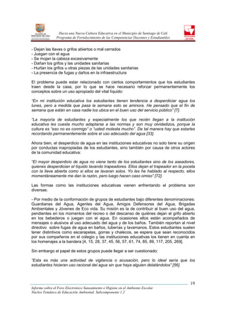 Hacia una Nueva Cultura Educativa en el Municipio de Santiago de Cali
                Programa de Fortalecimiento de las Competencias Docentes y Estudiantiles


- Dejan las llaves o grifos abiertos o mal cerrados
- Juegan con el agua
- Se mojan la cabeza excesivamente
- Dañan los grifos y las unidades sanitarias
- Hurtan los grifos u otras piezas de las unidades sanitarias
- La presencia de fugas y daños en la infraestructura

El problema puede estar relacionado con ciertos comportamientos que los estudiantes
traen desde la casa, por lo que se hace necesario reforzar permanentemente los
conceptos sobre un uso apropiado del vital líquido:

“En mi institución educativa los estudiantes tienen tendencia a desperdiciar agua los
lunes, pero a medida que pasa la semana esto se aminora. He pensado que el fin de
semana que están en casa nadie los ubica en el buen uso del servicio público” [7].

“La mayoría de estudiantes y especialmente los que recién llegan a la institución
educativa les cuesta mucho adaptarse a las normas y son muy olvidadizos, porque la
cultura es “eso no es conmigo” o “usted molesta mucho”. De tal manera hay que estarles
recordando permanentemente sobre el uso adecuado del agua [33].

Ahora bien, el desperdicio de agua en las instituciones educativas no solo tiene su origen
por conductas inapropiadas de los estudiantes, sino también por causa de otros actores
de la comunidad educativa:

“El mayor desperdicio de agua no viene tanto de los estudiantes sino de los aseadores,
quienes desperdician el líquido lavando trapeadores. Ellos dejan el trapeador en la poceta
con la llave abierta como si ellos se lavaran solos. Yo les he hablado al respecto, ellos
momentáneamente me dan la razón, pero luego hacen caso omiso” [72].

Las formas como las instituciones educativas vienen enfrentando el problema son
diversas:

- Por medio de la conformación de grupos de estudiantes bajo diferentes denominaciones:
Guardianes del Agua, Agentes del Agua, Amigos Defensores del Agua, Brigadas
Ambientales y Jóvenes de Eco vida. Su misión es la de contribuir al buen uso del agua,
pendientes en los momentos del recreo o del descanso de quiénes dejan el grifo abierto
en los bebederos o juegan con el agua. En ocasiones ellos están acompañados de
mensajes o alusivos al uso adecuado del agua y de los baños. También reportan al nivel
directivo sobre fugas de agua en baños, tuberías y lavamanos. Estos estudiantes suelen
tener distintivos como escarapelas, gorras y chalecos, se espera que sean reconocidos
por sus compañeros en el colegio y las instituciones educativas los tienen en cuenta en
los homenajes a la bandera [4, 15, 28, 37, 45, 56, 57, 61, 74, 85, 89, 117, 205, 269].

Sin embargo el papel de estos grupos puede llegar a ser cuestionado:

“Esta es más una actividad de vigilancia o acusación, pero lo ideal sería que los
estudiantes hicieran uso racional del agua sin que haya alguien delatándolos” [56].



                                                                                           19
Informe sobre el Foro Electrónico Saneamiento e Higiene en el Ambiente Escolar
Núcleo Temático de Educación Ambiental. Subcomponente 1.2
 
