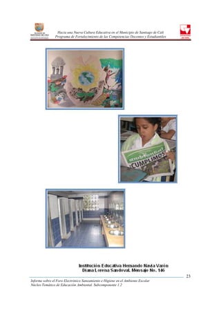 Hacia una Nueva Cultura Educativa en el Municipio de Santiago de Cali
                Programa de Fortalecimiento de las Competencias Docentes y Estudiantiles




                                                                                           23
Informe sobre el Foro Electrónico Saneamiento e Higiene en el Ambiente Escolar
Núcleo Temático de Educación Ambiental. Subcomponente 1.2
 