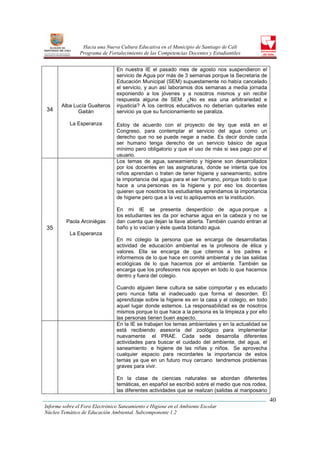 Hacia una Nueva Cultura Educativa en el Municipio de Santiago de Cali
                Programa de Fortalecimiento de las Competencias Docentes y Estudiantiles


                                En nuestra IE el pasado mes de agosto nos suspendieron el
                                servicio de Agua por más de 3 semanas porque la Secretaria de
                                Educación Municipal (SEM) supuestamente no había cancelado
                                el servicio, y aun así laboramos dos semanas a media jornada
                                exponiendo a los jóvenes y a nosotros mismos y sin recibir
                                respuesta alguna de SEM. ¿No es esa una arbitrariedad e
       Alba Lucía Gualteros     injusticia? A los centros educativos no deberían quitarles este
34            Gaitán            servicio ya que su funcionamiento se paraliza.

           La Esperanza         Estoy de acuerdo con el proyecto de ley que está en el
                                Congreso, para contemplar el servicio del agua como un
                                derecho que no se puede negar a nadie. Es decir donde cada
                                ser humano tenga derecho de un servicio básico de agua
                                mínimo pero obligatorio y que el uso de más si sea pago por el
                                usuario.
                                Los temas de agua, saneamiento y higiene son desarrollados
                                por los docentes en las asignaturas, donde se intenta que los
                                niños aprendan o traten de tener higiene y saneamiento, sobre
                                la importancia del agua para el ser humano, porque todo lo que
                                hace a una personas es la higiene y por eso los docentes
                                quieren que nosotros los estudiantes aprendamos la importancia
                                de higiene pero que a la vez lo apliquemos en la institución.

                                En mi IE se presenta desperdicio de agua porque a
                                los estudiantes les da por echarse agua en la cabeza y no se
         Paola Arciniégas       dan cuenta que dejan la llave abierta. También cuando entran al
35                              baño y lo vacían y éste queda botando agua.
           La Esperanza
                                En mi colegio la persona que se encarga de desarrollarlas
                                actividad de educación ambiental es la profesora de ética y
                                valores. Ella se encarga de que citemos a los padres e
                                informemos de lo que hace en comité ambiental y de las salidas
                                ecológicas de lo que hacemos por el ambiente. También se
                                encarga que los profesores nos apoyen en todo lo que hacemos
                                dentro y fuera del colegio.

                                Cuando alguien tiene cultura se sabe comportar y es educado
                                pero nunca falta el inadecuado que forma el desorden. El
                                aprendizaje sobre la higiene es en la casa y el colegio, en todo
                                aquel lugar donde estemos. La responsabilidad es de nosotros
                                mismos porque lo que hace a la persona es la limpieza y por ello
                                las personas tienen buen aspecto.
                                En la IE se trabajan los temas ambientales y en la actualidad se
                                está recibiendo asesoría del zoológico para implementar
                                nuevamente el PRAE. Cada sede desarrolla diferentes
                                actividades para buscar el cuidado del ambiente, del agua, el
                                saneamiento e higiene de las niñas y niños. Se aprovecha
                                cualquier espacio para recordarles la importancia de estos
                                temas ya que en un futuro muy cercano tendremos problemas
                                graves para vivir.

                                En la clase de ciencias naturales se abordan diferentes
                                temáticas, en español se escribió sobre el medio que nos rodea,
                                las diferentes actividades que se realizan (salidas al mariposario
                                                                                                     40
Informe sobre el Foro Electrónico Saneamiento e Higiene en el Ambiente Escolar
Núcleo Temático de Educación Ambiental. Subcomponente 1.2
 