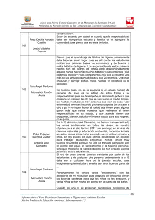 Hacia una Nueva Cultura Educativa en el Municipio de Santiago de Cali
                Programa de Fortalecimiento de las Competencias Docentes y Estudiantiles


                                sensibilización.
                                Estoy de acuerdo con usted en cuanto que la responsabilidad
       Rosa Cecilia Hurtado     debe ser compartida escuela y familia yo le agregaría la
             Castillo           comunidad pues pienso que es tarea de todos.
161
          Jesús Villafañe
             Franco

                                Pienso que el aprendizaje de hábitos de higiene primeramente
                                debe hacerse en el hogar pues es allí donde los estudiantes
                                reciben sus primeras bases de convivencia y de buenos o
                                malos hábitos de higiene. Los responsables de estos primeros
                                hábitos son los padres de familia pero desafortunadamente
                                algunos nunca han tenido buenos hábitos y pues entonces ¿qué
                                podemos esperar? Pues compañeritos nos tocó a nosotros una
                                más de las tantas responsabilidades que ya tenemos. Debemos
                                encausar y corregir dichos malos hábitos en beneficio de la
                                sociedad.
        Luis Ángel Perdomo
162                             En muchos casos no es la ausencia ni el escaso número de
         Monseñor Ramón         personal de aseo es la actitud de estos frente a su
              Arcila            responsabilidad pues su desempeño es demasiado pobre lo que
                                ocasiona un caos en las IE que se ven sucias o medio limpias.
                                En muchas instituciones hay personas que eran de aseo y por
                                enfermedad terminan llevando y trayendo papeles de un salón a
                                otro y ya, y no hacen honor al sueldo que tienen pues algunos
                                ganan más que varios maestros que realmente si tienen
                                responsabilidad en su trabajo, y que además tienen que
                                programar, planear, estudiar y llevarse trabajo para sus hogares,
                                no es justo.
                                En la IE Antonio José Camacho, no hemos transversalizado
                                los temas ambientales en todas las áreas, es nuestro
                                objetivo para el año lectivo 2011, sin embargo en el área de
                                ciencias naturales y educación ambiental, hacemos énfasis
           Erika Zuleyner       en estos temas sobre todo en grado sexto, octavo noveno y
163       Sarzosa Cuellar       once, en los planes de aula hemos establecido un periodo
                                para trabajar educación ambiental, hemos tenido muy
           Antonio José         buenos resultados porque no solo se trata de campañas por
            Camacho             el ahorro del agua, el saneamiento y la higiene personal,
                                sino que mediante la sensibilización se han creado valores
                                positivos en los estudiantes.
                                El uso de unas buenas baterías sanitarias por parte de los
                                estudiantes y de cualquier otra persona perteneciente a la IE
                                debe ser a cualquier hora de la jornada escolar, pues
                                imagínense quien estudia o enseña con unas buenas ganas de
                                ...
        Luis Angel Perdomo
164                             Personalmente he tenido varios “encontrones” con los
                                aseadores de mi Institución pues después del descanso cierran
         Monseñor Ramón         las baterías sanitarias para que los niños no las ensucien, y
              Arcila            varios niños se han hecho del cuerpo en la puerta de los baños.

                                Cuando en una IE se presentan condiciones deficientes de

                                                                                                    88
Informe sobre el Foro Electrónico Saneamiento e Higiene en el Ambiente Escolar
Núcleo Temático de Educación Ambiental. Subcomponente 1.2
 