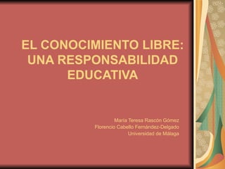 EL CONOCIMIENTO LIBRE: UNA RESPONSABILIDAD EDUCATIVA María Teresa Rascón Gómez Florencio Cabello Fernández-Delgado Universidad de Málaga 