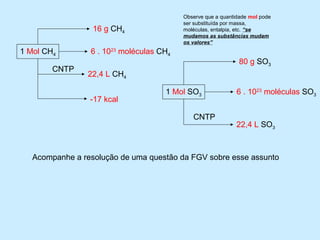 Observe que a quantidade mol pode
                                          ser substituída por massa,
                  16 g CH4                moléculas, entalpia, etc. “se
                                          mudamos as substâncias mudam
                                          os valores”
1 Mol CH4        6 . 1023 moléculas CH4
                                                               80 g SO3
        CNTP
                22,4 L CH4

                                     1 Mol SO3                6 . 1023 moléculas SO3
                 -17 kcal

                                             CNTP
                                                              22,4 L SO3



   Acompanhe a resolução de uma questão da FGV sobre esse assunto
 