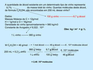 A quantidade de álcool existente em um determinado tipo de vinho representa
 9,7%        .............da massa total do vinho. Quantas moléculas deste álcool,
de fórmula C2H5OH, são encontradas em 200 mL desse vinho?

Dados:                               100 g vinho ------------------9,7 g álcool
Massas Molares de C = 12g/mol
H = 1g/mol e O = 16g/mol
Densidade do vinho aproximadamente = 980 kg/m3
Constante de Avogadro = 6,022 . 1023
                                                       Obs: kg / m3 = g / L

      1 L vinho --------- 980 g vinho



M C2H5OH = 46 g/mol         1 mol álcool ------- 46 g álcool -------6 . 1023 moléculas álcool

                        980 g vinho        9,7 g álcool      6 .1023 moléculas
200 mL = 0,2 L vinho
                         1 L vinho         100 g vinho         46 g álcool


                           = 2,48 .1023 moléculas
 