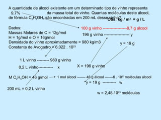 A quantidade de álcool existente em um determinado tipo de vinho representa
 9,7%        .............da massa total do vinho. Quantas moléculas deste álcool,
de fórmula C2H5OH, são encontradas em 200 mL desseObs: kg / m3 = g / L
                                                           vinho?

Dados:                                100 g vinho ------------------9,7 g álcool
Massas Molares de C = 12g/mol          196 g vinho ------------------- y
H = 1g/mol e O = 16g/mol
Densidade do vinho aproximadamente = 980 kg/m3                 y = 19 g
Constante de Avogadro = 6,022 . 10 23




      1 L vinho --------- 980 g vinho
      0,2 L vinho-----------   x            X = 196 g vinho

M C2H5OH = 46 g/mol            1 mol álcool ------- 46 g álcool -------6 . 1023 moléculas álcool
                                                  y = 19 g ---------- w
200 mL = 0,2 L vinho
                                                          w = 2,48.1023 moléculas
 