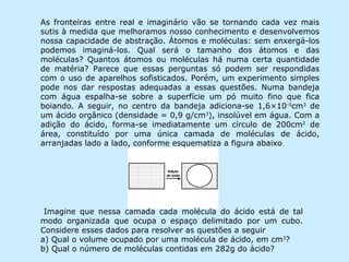 As fronteiras entre real e imaginário vão se tornando cada vez mais
sutis à medida que melhoramos nosso conhecimento e desenvolvemos
nossa capacidade de abstração. Átomos e moléculas: sem enxergá-los
podemos imaginá-los. Qual será o tamanho dos átomos e das
moléculas? Quantos átomos ou moléculas há numa certa quantidade
de matéria? Parece que essas perguntas só podem ser respondidas
com o uso de aparelhos sofisticados. Porém, um experimento simples
pode nos dar respostas adequadas a essas questões. Numa bandeja
com água espalha-se sobre a superfície um pó muito fino que fica
boiando. A seguir, no centro da bandeja adiciona-se 1,6×10-5cm3 de
um ácido orgânico (densidade = 0,9 g/cm3), insolúvel em água. Com a
adição do ácido, forma-se imediatamente um círculo de 200cm2 de
área, constituído por uma única camada de moléculas de ácido,
arranjadas lado a lado, conforme esquematiza a figura abaixo.




 Imagine que nessa camada cada molécula do ácido está de tal
modo organizada que ocupa o espaço delimitado por um cubo.
Considere esses dados para resolver as questões a seguir
a) Qual o volume ocupado por uma molécula de ácido, em cm3?
b) Qual o número de moléculas contidas em 282g do ácido?
 