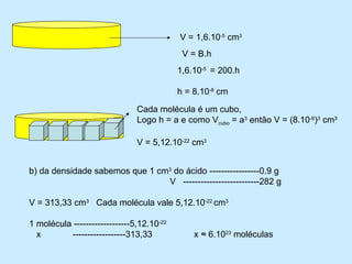 V = 1,6.10-5 cm3
                                            V = B.h
                                           1,6.10-5 = 200.h

                                           h = 8.10-8 cm

                               Cada molécula é um cubo,
                               Logo h = a e como Vcubo = a3 então V = (8.10-8)3 cm3

                               V = 5,12.10-22 cm3


b) da densidade sabemos que 1 cm3 do ácido -----------------0.9 g
                                V --------------------------282 g

V = 313,33 cm3 Cada molécula vale 5,12.10-22 cm3

1 molécula -------------------5,12.10-22
  x        ------------------313,33            x ≈ 6.1023 moléculas
 
