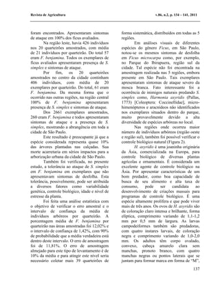Revista de Agricultura                                              v.86, n.2, p. 134 – 141, 2011




foram encontrados. Apresentaram sintomas         forma sistemática, distribuídos em todas as 5
de ataque em 100% dos fícus avaliados.           regiões.
        Na região leste, havia 426 indivíduos            Em análises visuais de diferentes
nos 20 quarteirões amostrados, com média         espécies do gênero Ficus, em São Paulo,
de 21 indivíduos por quarteirão. Do total 57     notou-se os mesmos sintomas de desfolha
eram F. benjamina. Todos os exemplares de        em Ficus microcarpa como, por exemplo,
fícus avaliados apresentaram presença de S.      no Parque do Ibirapuera, região sul da
simplex e sintomas de ataque.                    cidade. Tal espécie não foi encontrada na
        Por fim, os 20 quarteirões               amostragem realizada nas 5 regiões, embora
amostrados no centro da cidade continham         presente em São Paulo. Tais exemplares
406 indivíduos, com média de 20                  apresentaram sintomas de ataque severo da
exemplares por quarteirão. Do total, 61 eram     mosca branca. Fato interessante foi a
F. benjamina. Da mesma forma que o               ocorrência de inimigos naturais predando S.
ocorrido nas outras regiões, na região central   simplex como, Harmonia axyridis (Pallas,
100% de F. benjamina apresentaram                1773) [Coleoptera: Coccinellidae], micro-
presença de S. simplex e sintomas de ataque.     himenópteros e aracnídeos não identificados
        Dos 2661 exemplares amostrados,          nos exemplares situados dentro do parque,
260 eram F. benjamina e todos apresentaram       muito provavelmente devido a alta
sintomas de ataque e a presença de S.            diversidade de espécies arbóreas no local.
simplex, mostrando a abrangência em toda a               Nas regiões onde ocorreu maior
cidade de São Paulo.                             número de indivíduos arbóreos (região oeste
        Este resultado é preocupante já que a    e região sul), também foi possível verificar o
espécie considerada representa quase 10%         controle biológico natural (Figura 2).
das árvores plantadas nas calçadas. Sua                  H. axyridis é uma joaninha originária
morte acarretaria em sérios impactos para a      da Ásia, comercializada na Europa, para
arborização urbana da cidade de São Paulo.       controle biológico de diversas plantas
        Também foi verificada, no presente       agrícolas e ornamentais. É considerada um
estudo, a tolerância ao ataque de S. simplex     excelente agente de controle biológico na
em F. benjamina em exemplares que não            Ásia. Por apresentar características de um
apresentavam sintomas de desfolha. Esta          bom predador, como boa capacidade de
tolerância, possivelmente, pode ser atribuída    busca de seu alimento e alta taxa de
a diversos fatores como variabilidade            consumo,       pode    ser    candidata    ao
genética, controle biológico, idade e nível de   desenvolvimento de criações massais para
estresse da planta.                              programas de controle biológico. É uma
        Foi feita uma análise estatística com    espécie altamente prolífera e que pode viver
o objetivo de verificar o erro amostral e o      mais de três anos. Os ovos de H. axyridis são
intervalo de confiança da média de               de coloração claro intensa e brilhante, forma
indivíduos arbóreos por quarteirão. A            elíptica, comprimento variando de 1,1-1,2
porcentagem média de F. benjamina por            mm por 0,5 mm de largura. As larvas
quarteirão nas áreas amostradas foi 12,02% e     campodeiformes também são predadoras,
o intervalo de confiança de 1,42%, com 90%       com quatro instares larvais, de coloração
de probabilidade que a média verdadeira está     negra e comprimento variando de 1,0-2,0
dentro deste intervalo. O erro de amostragem     mm. Os adultos têm corpo ovalado,
foi de 11,81%. O erro de amostragem              convexo, cabeça amarelo clara sem
almejado para este tipo de levantamento é de     manchas, pronoto branco, com quatro
10% da média e para atingir este nível seria     manchas negras ou pontos laterais que se
necessário coletar mais 39 quarteirões de        juntam para formar marca em forma de “M”,
                                                                                              137
 