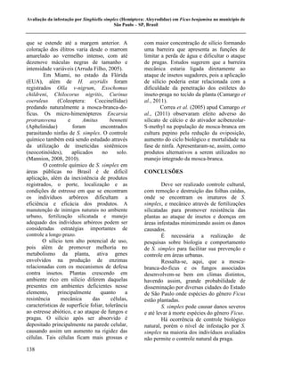 Avaliação da infestação por Singhiella simplex (Hemiptera: Aleyrodidae) em Ficus benjamina no município de
                                            São Paulo – SP, Brasil


que se estende até a margem anterior. A                  com maior concentração de silício formando
coloração dos élitros varia desde o marrom               uma barreira que apresenta as funções de
amarelado ao vermelho intenso, com até                   limitar a perda de água e dificultar o ataque
dezenove máculas negras de tamanho e                     de pragas. Estudos sugerem que a barreira
intensidade variáveis (Arruda Filho, 2005).              mecânica estaria ligada diretamente ao
        Em Miami, no estado da Flórida                   ataque de insetos sugadores, pois a aplicação
(EUA), além de H. axyridis foram                         de silício poderia estar relacionada com a
registrados Olla v-nigrum, Exochomus                     dificuldade da penetração dos estiletes do
childreni, Chilocorus nigritis, Curinus                  inseto-praga no tecido da planta (Camargo et
coeruleus      (Coleoptera:     Coccinellidae)           al., 2011).
predando naturalmente a mosca-branca-do-                         Correa et al. (2005) apud Camargo et
ficus. Os micro-himenópteros Encarsia                    al., (2011) observaram efeito adverso do
protransvena        e      Amitus       bennetti         silicato de cálcio e do ativador acibenzolar-
(Aphelinidae)         foram        encontrados           S-methyl na população de mosca-branca em
parasitando ninfas de S. simplex. O controle             cultura pepino pela redução da oviposição,
químico também está sendo estudado através               aumento do ciclo biológico e mortalidade na
da utilização de inseticidas sistêmicos                  fase de ninfa. Apresentaram-se, assim, como
(neocotinóides),      aplicados     no     solo.         produtos alternativos a serem utilizados no
(Mannion, 2008, 2010).                                   manejo integrado da mosca-branca.
        O controle químico de S. simplex em
áreas públicas no Brasil é de difícil                    CONCLUSÕES
aplicação, além da inexistência de produtos
registrados, o porte, localização e as                           Deve ser realizado controle cultural,
condições de estresse em que se encontram                com remoção e destruição das folhas caídas,
os indivíduos arbóreos dificultam a                      onde se encontram os imaturos de S.
eficiência e eficácia dos produtos. A                    simplex, e mecânico através de fertilizações
manutenção de inimigos naturais no ambiente              silicatadas para promover resistência das
urbano, fertilização silicatada e manejo                 plantas ao ataque de insetos e doenças em
adequado dos indivíduos arbóreos podem ser               áreas infestadas minimizando assim os danos
consideradas estratégias importantes de                  causados.
controle a longo prazo.                                          É necessária a realização de
        O silício tem alto potencial de uso,             pesquisas sobre biologia e comportamento
pois além de promover melhoria no                        de S. simplex para facilitar sua prevenção e
metabolismo da planta, ativa genes                       controle em áreas urbanas.
envolvidos na produção de enzimas                                Ressalta-se, aqui, que a mosca-
relacionadas com os mecanismos de defesa                 branca-do-ficus e os fungos associados
contra insetos. Plantas crescendo em                     desenvolvem-se bem em climas distintos,
ambiente rico em silício diferem daquelas                havendo assim, grande probabilidade de
presentes em ambientes deficientes nesse                 disseminação por diversas cidades do Estado
elemento,      principalmente      quanto      a         de São Paulo onde espécies do gênero Ficus
resistência     mecânica       das      células,         estão plantadas.
características de superfície foliar, tolerância                 S. simplex pode causar danos severos
ao estresse abiótico, e ao ataque de fungos e            e até levar à morte espécies do gênero Ficus.
pragas. O silício após ser absorvido é                           Há ocorrência de controle biológico
depositado principalmente na parede celular,             natural, porém o nível de infestação por S.
causando assim um aumento na rigidez das                 simplex na maioria dos indivíduos avaliados
células. Tais células ficam mais grossas e               não permite o controle natural da praga.
138
 