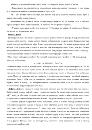 • Молекула менша за яблуко у стільки разів, у скільки разів яблуко менше за Землю.
• Якщо уявити, що олія утворює на поверхні води плівку завтовшки в 1 молекулу, то така плівка
буде тонша за людську волосину приблизно в 40 тисяч разів.
• У 1 см2
повітря стільки молекул, що, взявши таку саму кількість піщинок, можна було б
засипати територію великого заводу.
• Якщо взяти таку кількість цеглин, скільки молекул міститься в 1 см3
повітря, то цегла б щільно
вкрила поверхню Землі шаром заввишки 120 м (висота 40- поверхового будинку).
• У краплі води, діаметром 0,1 мм, приблизно 1016
молекул, що майже в 1 мільйон разів більше,
ніж людей, які мешкають на Землі.
Вчитель фізики
Щоб переконатися в реальності існування молекул, треба визначити їх розміри. Найпростіший метод
оцінки розмірів молекул – дослід з олією. Краплю олії капнемо на поверхню води. Вона розпливеться
по всій поверхні, але ніколи не займе її всю, якщо посудина велика. Не можна змусити краплю олії
об’ємом 1 мм2
розпливтися на поверхні води так, щоб вона вкрила площу, більшу за 0,6 м2
. Можна
припустити,що, розпливаючись по максимальній площі, олія утворює шар завтовшки лише з молекулу.
Товщину цього шару можна визначити й тим самим оцінити розміри молекул олії.
Об'єм V шару олії дорівнює добутку його площі S на товщину шару d, тобто V = Sd. Отже, розмір
молекули олії дорівнює:
d = 0,001 см3
: 6000 см2
≈ 1,7•10 -7
см.
Розміри молекул більші за розміри атомів. Діаметр будь-якого атома має розмір порядку 10 -8
см. Ці
розміри такі малі, що їх не можна уявити. В таких випадках вдаються до порівняння: якщо пальці
стиснути в кулак і збільшити його до розмірів Землі, то атом при такому ж збільшенні буде завбільшки
з кулак. Молекули настільки малі, що розрізнити їх неозброєним оком і навіть у звичайний мікроскоп
неможливо. Лише у 1974 році за допомогою електронного мікроскопа були одержані фотографії
окремих атомів і молекул. До найпереконливіших експериментальних дослідів існування молекул
належать явища дифузії і броунівського руху.
Дифузія. Дифузією називають явище, при якому речовини самі по собі змішуються одна з одною.
Найпростіший приклад дифузії в газах – поширення запахів. Це явище легко пояснюється на основі
МКТ: молекули обох газів, рухаючись хаотично, потрапляють у проміжки між сусідніми молекулами,
що приводить до проникнення одного газу в інший і поступово виникає однорідна суміш газів.
У рідинах дифузія відбувається значно повільніше. Якщо в скляний циліндр спочатку налити
концентрований розчин мідного купоросу, а потім обережно долити чисту воду то спочатку видно
чітку межу поділу між речовинами. З часом вона стає розпливчастою; блакитне забарвлення
піднімається вгору, і через певний час обидві рідини повністю перемішуються, утворюючи однорідний
розчин світло-блакитного кольору. Внаслідок хаотичного руху молекул води і частинок розчиненої
речовини сталося самочинне перемішування рідин, що привело до поширення барвника по всьому
об’єму рідини. Процес, який ми спостерігаємо, самочинно може відбуватися тільки в одному
напрямку, він необоротний.
 