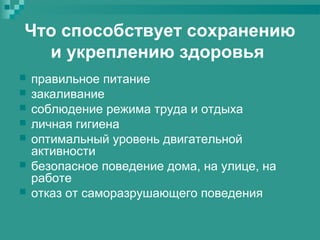 Что способствует сохранению
и укреплению здоровья








правильное питание
закаливание
соблюдение режима труда и отдыха
личная гигиена
оптимальный уровень двигательной
активности
безопасное поведение дома, на улице, на
работе
отказ от саморазрушающего поведения

 
