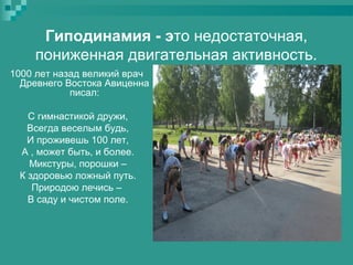 Гиподинамия - это недостаточная,
пониженная двигательная активность.
1000 лет назад великий врач
Древнего Востока Авиценна
писал:
С гимнастикой дружи,
Всегда веселым будь,
И проживешь 100 лет,
А , может быть, и более.
Микстуры, порошки –
К здоровью ложный путь.
Природою лечись –
В саду и чистом поле.

 
