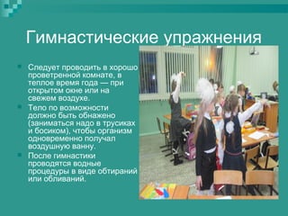 Гимнастические упражнения






Следует проводить в хорошо
проветренной комнате, в
теплое время года — при
открытом окне или на
свежем воздухе.
Тело по возможности
должно быть обнажено
(заниматься надо в трусиках
и босиком), чтобы организм
одновременно получал
воздушную ванну.
После гимнастики
проводятся водные
процедуры в виде обтираний
или обливаний.

 