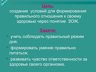 Цель:
создание условий для формирования
правильного отношения к своему
здоровью через понятие ЗОЖ.
Задачи:
 учить соблюдать правильный режим
дня;
 формировать умение правильно
питаться;
 развивать чувство ответственности за
здоровье своего организма.

 